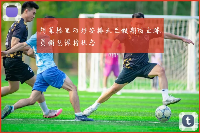 阿莱格里巧妙安排米兰假期防止球员懈怠保持状态