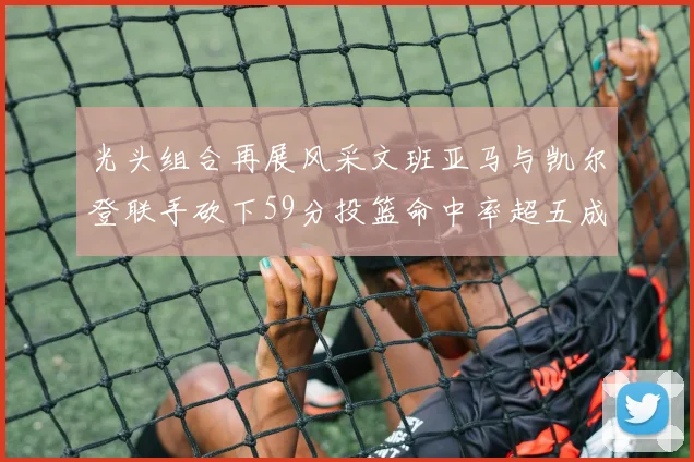光头组合再展风采文班亚马与凯尔登联手砍下59分投篮命中率超五成