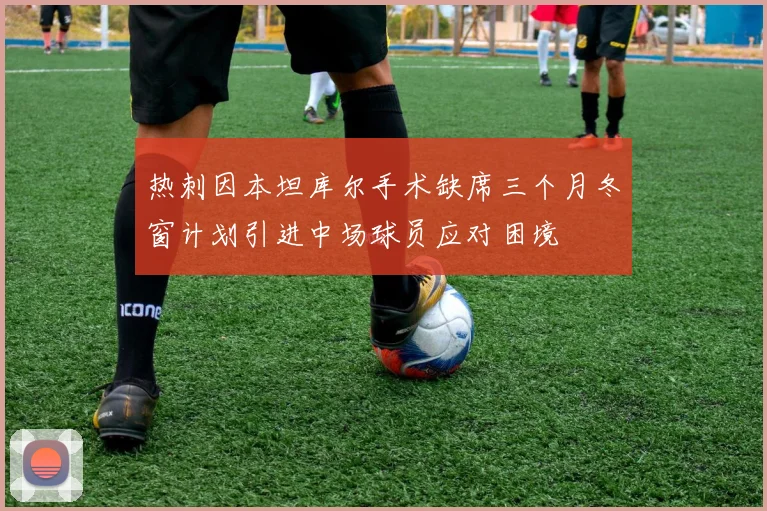 热刺因本坦库尔手术缺席三个月冬窗计划引进中场球员应对困境