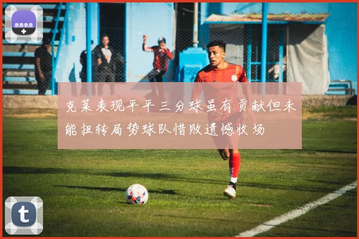 克莱表现平平三分球虽有贡献但未能扭转局势球队惜败遗憾收场