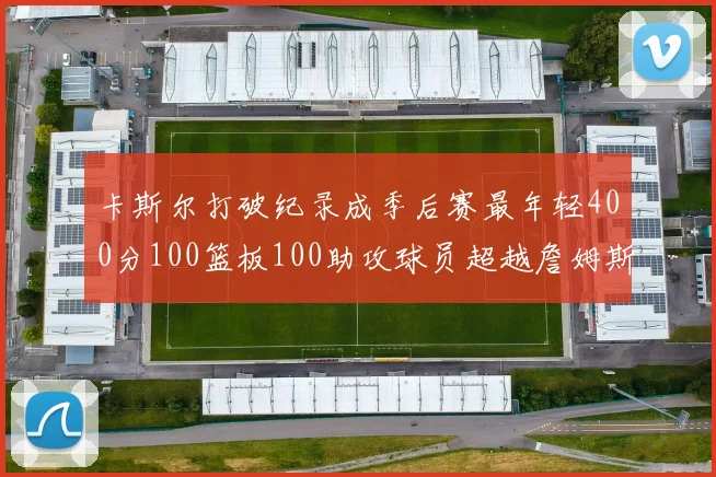 卡斯尔打破纪录成季后赛最年轻400分100篮板100助攻球员超越詹姆斯荣耀时刻