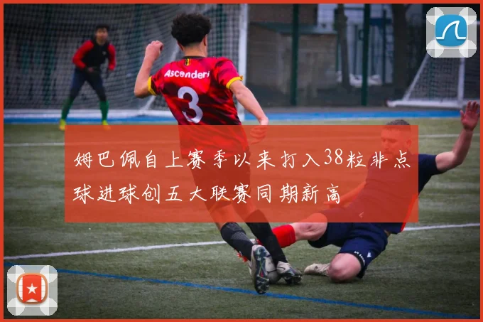 姆巴佩自上赛季以来打入38粒非点球进球创五大联赛同期新高