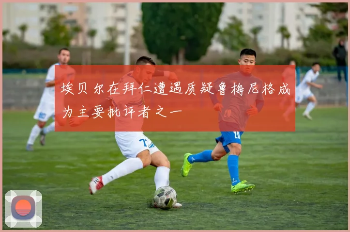埃贝尔在拜仁遭遇质疑鲁梅尼格成为主要批评者之一