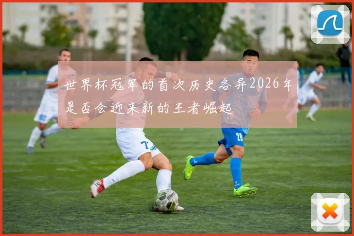 世界杯冠军的首次历史各异2026年是否会迎来新的王者崛起