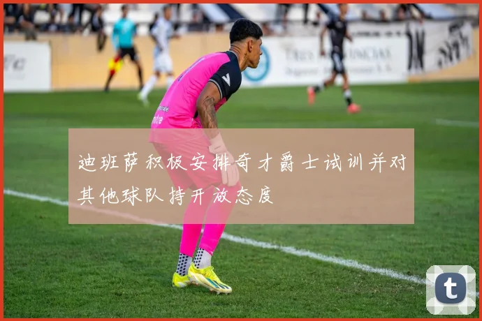 迪班萨积极安排奇才爵士试训并对其他球队持开放态度