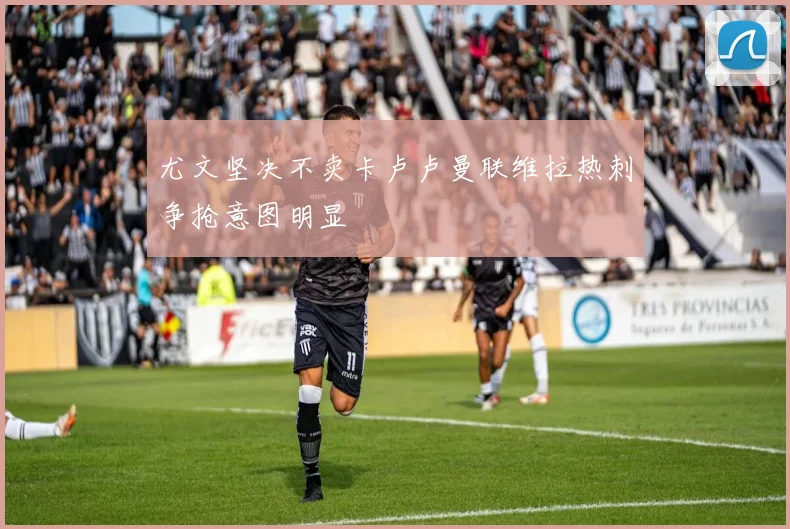 尤文坚决不卖卡卢卢曼联维拉热刺争抢意图明显