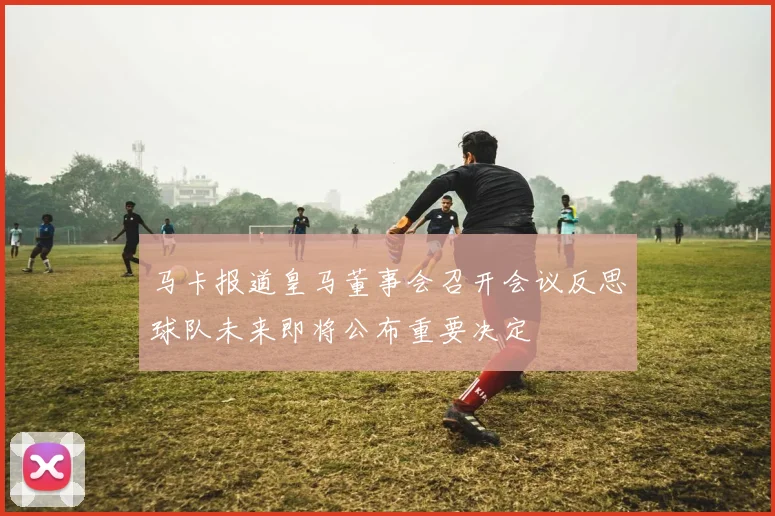 马卡报道皇马董事会召开会议反思球队未来即将公布重要决定