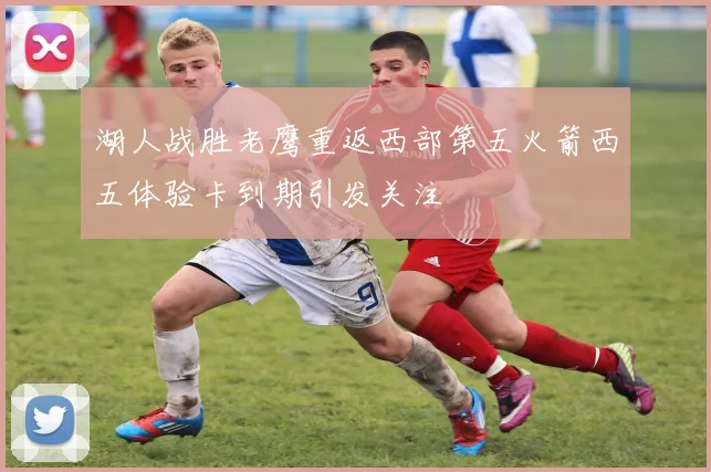 湖人战胜老鹰重返西部第五火箭西五体验卡到期引发关注