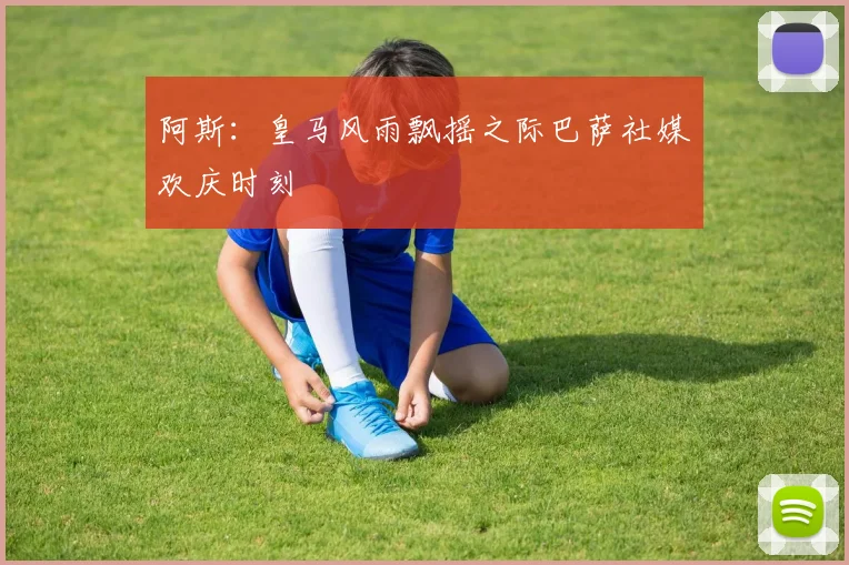 阿斯：皇马风雨飘摇之际巴萨社媒欢庆时刻