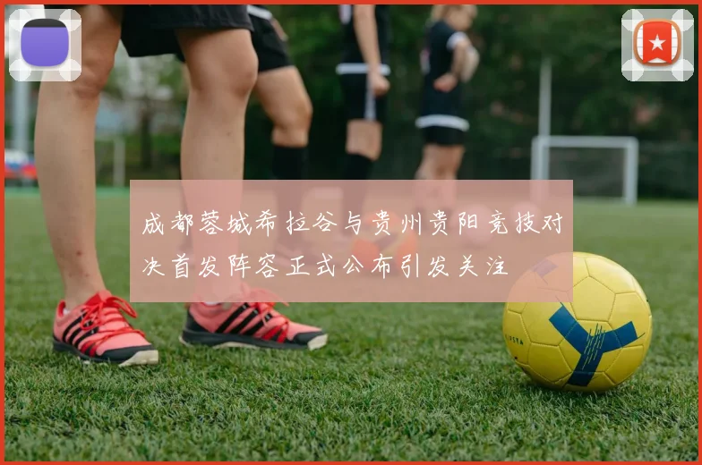 成都蓉城希拉谷与贵州贵阳竞技对决首发阵容正式公布引发关注