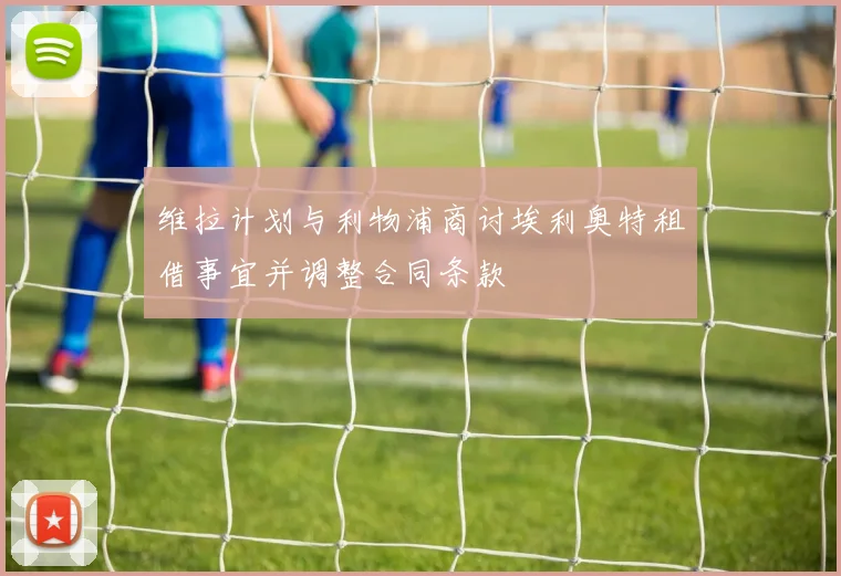 维拉计划与利物浦商讨埃利奥特租借事宜并调整合同条款